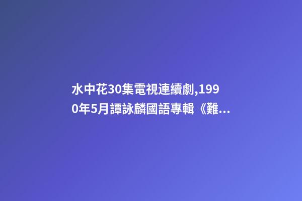 水中花30集電視連續劇,1990年5月譚詠麟國語專輯《難舍難分》-第1張-觀點-玄機派