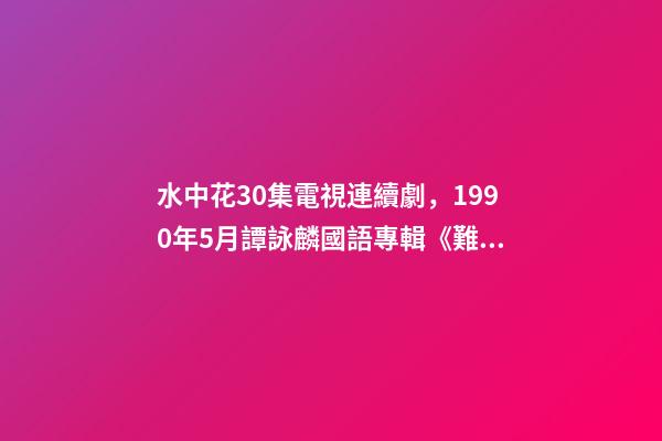 水中花30集電視連續劇，1990年5月譚詠麟國語專輯《難舍難分》-第1張-觀點-玄機派