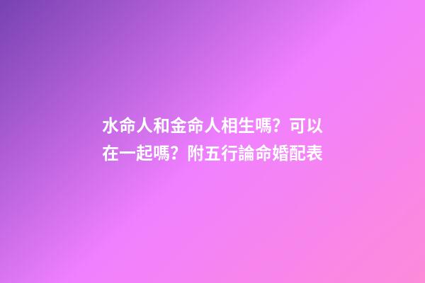 水命人和金命人相生嗎？可以在一起嗎？附五行論命婚配表