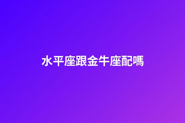 水平座跟金牛座配嗎-第1張-星座運勢-玄機派