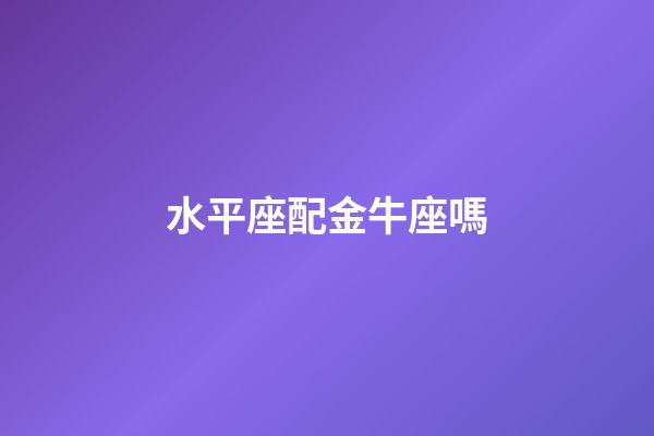 水平座配金牛座嗎-第1張-星座運勢-玄機派