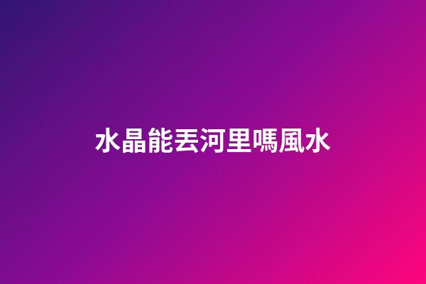 水晶能丟河里嗎風水