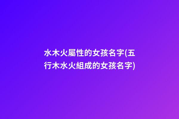 水木火屬性的女孩名字(五行木水火組成的女孩名字)