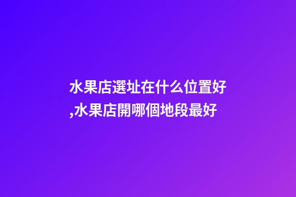 水果店選址在什么位置好,水果店開哪個地段最好-第1張-觀點-玄機派