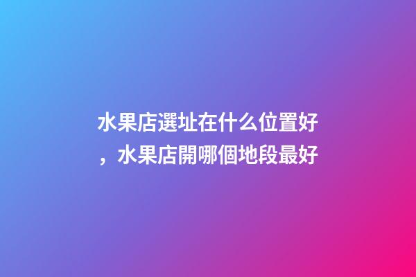 水果店選址在什么位置好，水果店開哪個地段最好-第1張-觀點-玄機派