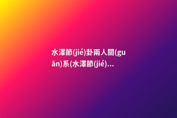 水澤節(jié)卦兩人關(guān)系(水澤節(jié)卦感情會復(fù)合嗎)