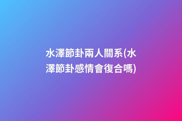 水澤節卦兩人關系(水澤節卦感情會復合嗎)