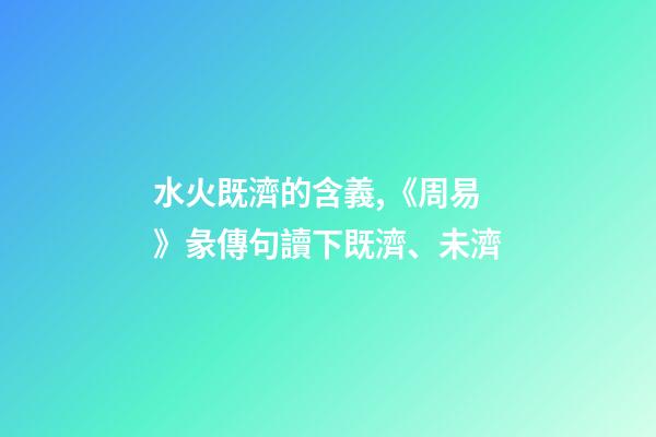 水火既濟的含義,《周易》彖傳句讀下既濟、未濟-第1張-觀點-玄機派