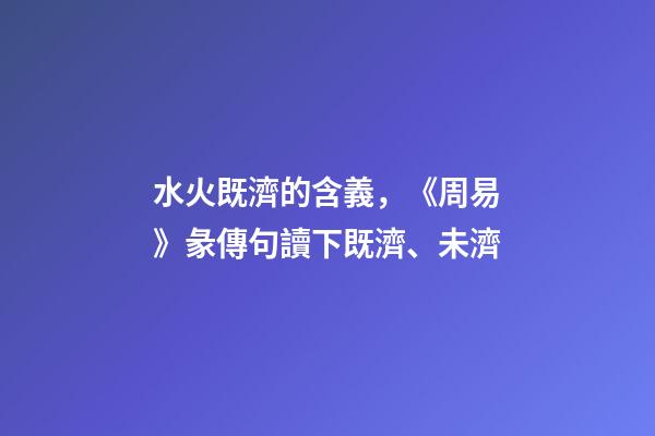 水火既濟的含義，《周易》彖傳句讀下既濟、未濟-第1張-觀點-玄機派