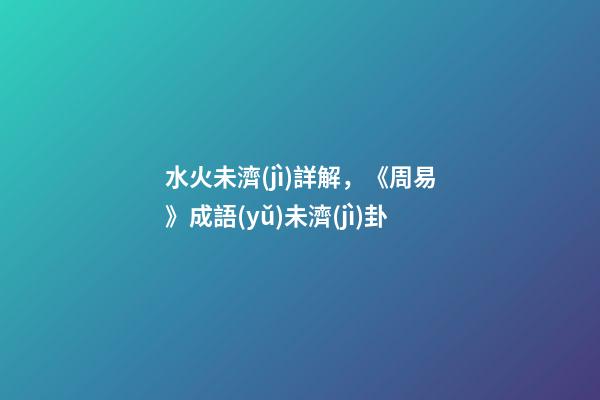 水火未濟(jì)詳解，《周易》成語(yǔ)未濟(jì)卦-第1張-觀點(diǎn)-玄機(jī)派