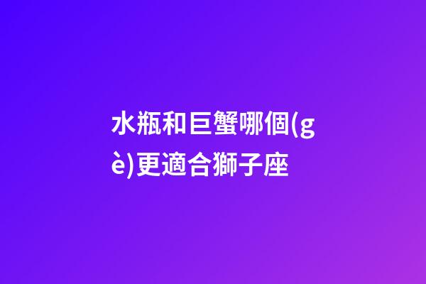 水瓶和巨蟹哪個(gè)更適合獅子座-第1張-星座運(yùn)勢(shì)-玄機(jī)派