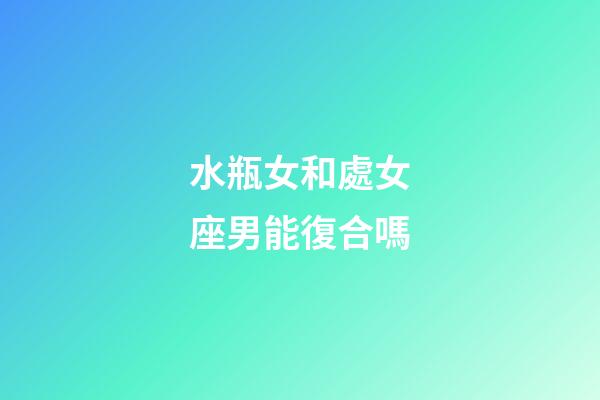 水瓶女和處女座男能復合嗎-第1張-星座運勢-玄機派