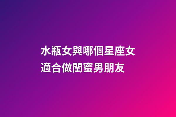 水瓶女與哪個星座女適合做閨蜜男朋友-第1張-星座運勢-玄機派