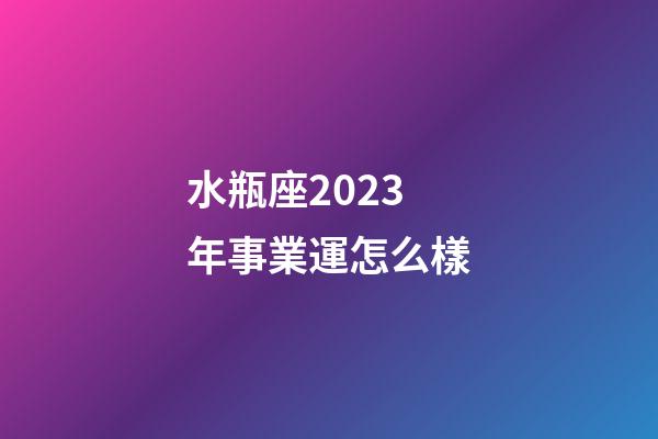 水瓶座2023年事業運怎么樣-第1張-星座運勢-玄機派