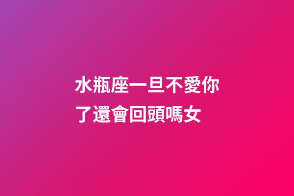 水瓶座一旦不愛你了還會回頭嗎女-第1張-星座運勢-玄機派