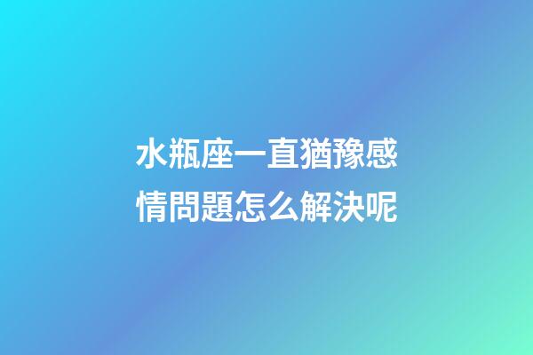 水瓶座一直猶豫感情問題怎么解決呢-第1張-星座運勢-玄機派