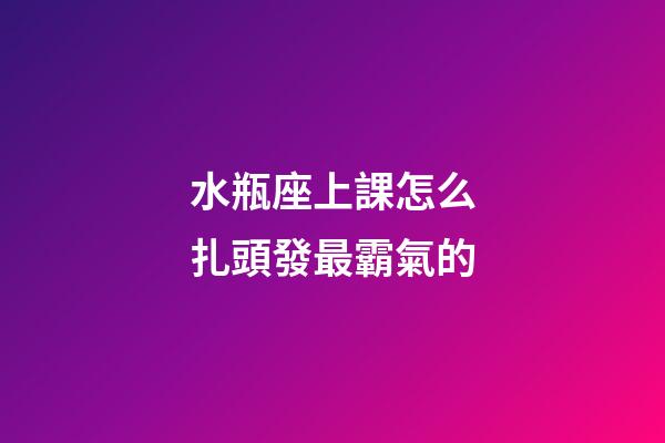 水瓶座上課怎么扎頭發最霸氣的-第1張-星座運勢-玄機派