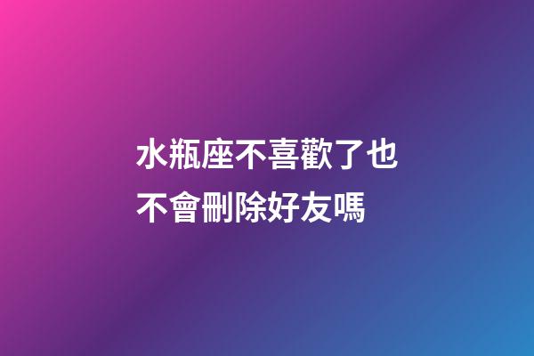 水瓶座不喜歡了也不會刪除好友嗎-第1張-星座運勢-玄機派