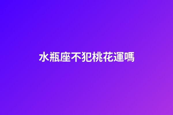 水瓶座不犯桃花運嗎-第1張-星座運勢-玄機派