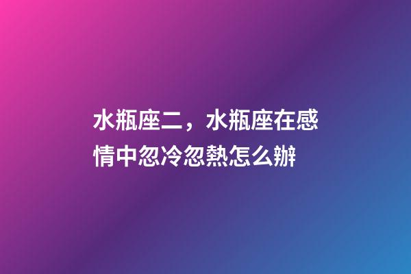 水瓶座二，水瓶座在感情中忽冷忽熱怎么辦-第1張-觀點-玄機派