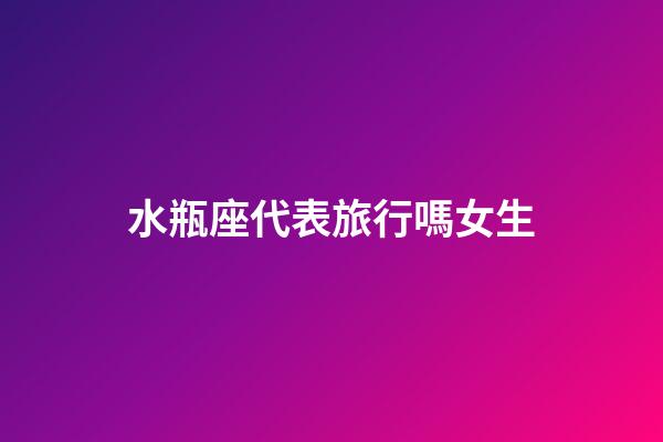 水瓶座代表旅行嗎女生