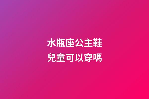 水瓶座公主鞋兒童可以穿嗎-第1張-星座運勢-玄機派