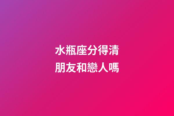 水瓶座分得清朋友和戀人嗎-第1張-星座運勢-玄機派