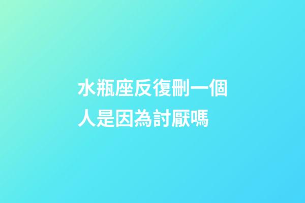 水瓶座反復刪一個人是因為討厭嗎-第1張-星座運勢-玄機派