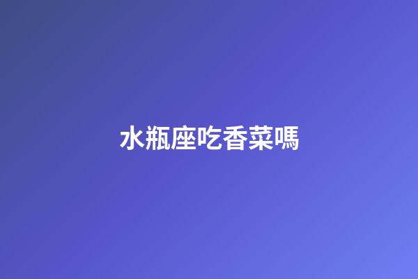 水瓶座吃香菜嗎-第1張-星座運勢-玄機派