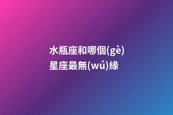 水瓶座和哪個(gè)星座最無(wú)緣-第1張-星座運(yùn)勢(shì)-玄機(jī)派