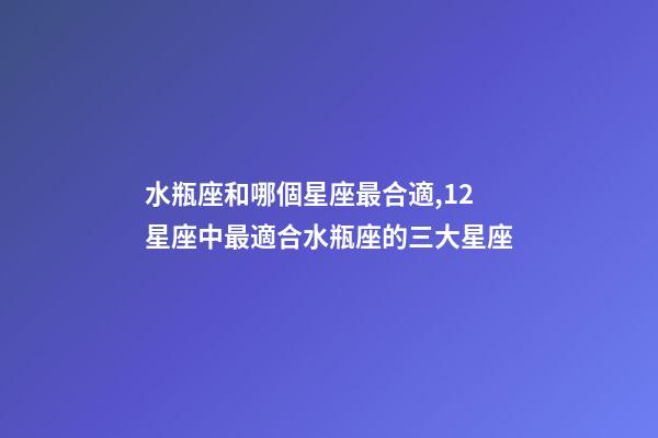 水瓶座和哪個星座最合適,12星座中最適合水瓶座的三大星座-第1張-觀點-玄機派