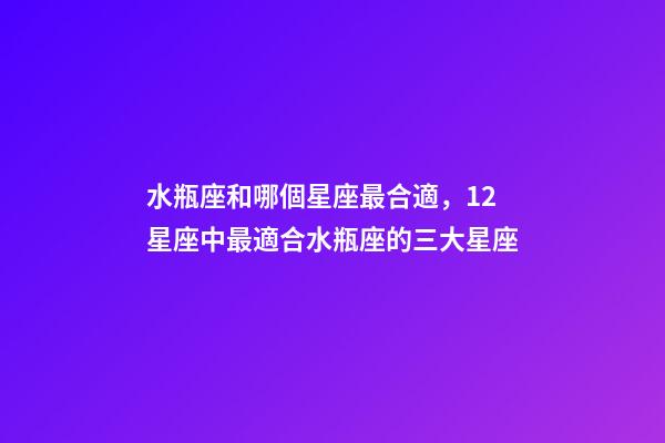 水瓶座和哪個星座最合適，12星座中最適合水瓶座的三大星座-第1張-觀點-玄機派