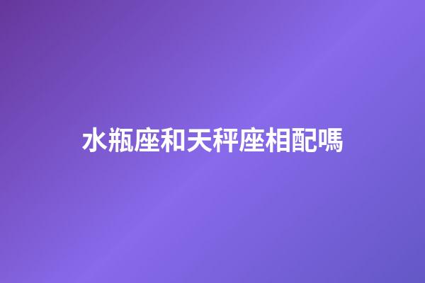 水瓶座和天秤座相配嗎（水瓶和天秤誰聰明）-第1張-星座運勢-玄機派