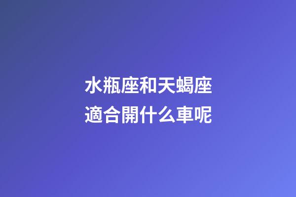 水瓶座和天蝎座適合開什么車呢-第1張-星座運勢-玄機派