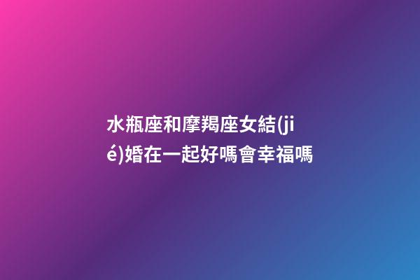 水瓶座和摩羯座女結(jié)婚在一起好嗎會幸福嗎-第1張-星座運勢-玄機派