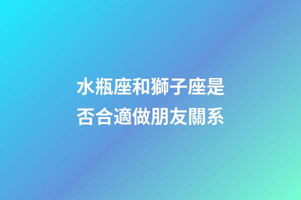 水瓶座和獅子座是否合適做朋友關系-第1張-星座運勢-玄機派