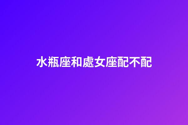 水瓶座和處女座配不配（處座女為什么偏愛水瓶男）-第1張-星座運勢-玄機派