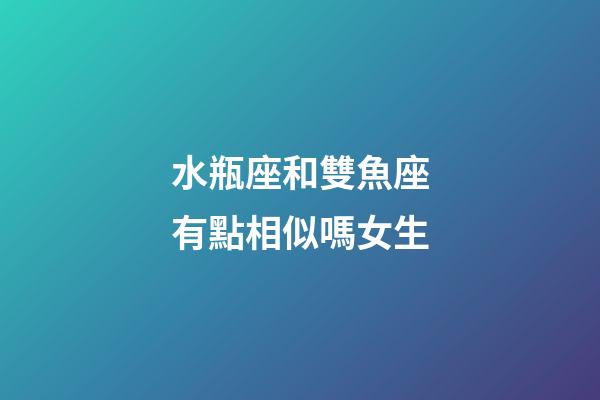 水瓶座和雙魚座有點相似嗎女生-第1張-星座運勢-玄機派