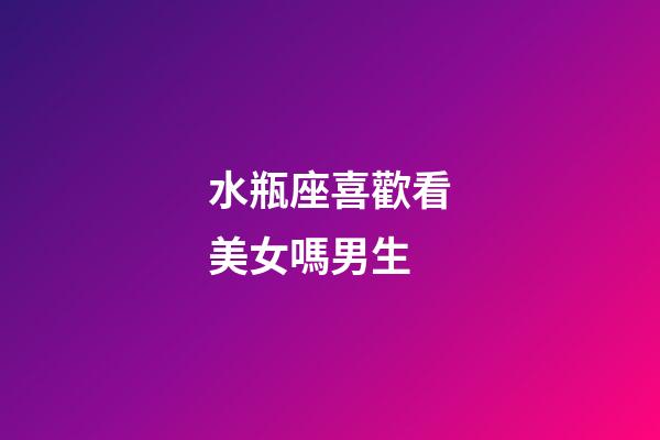 水瓶座喜歡看美女嗎男生