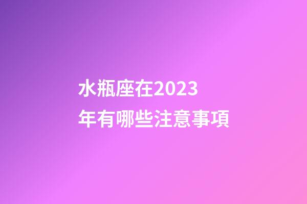 水瓶座在2023年有哪些注意事項-第1張-星座運勢-玄機派