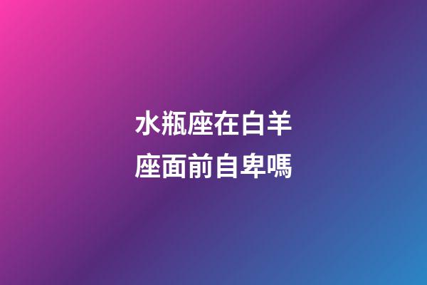 水瓶座在白羊座面前自卑嗎-第1張-星座運勢-玄機派