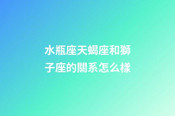 水瓶座天蝎座和獅子座的關系怎么樣-第1張-星座運勢-玄機派