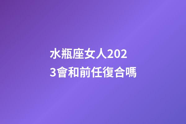水瓶座女人2023會和前任復合嗎-第1張-星座運勢-玄機派
