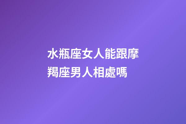 水瓶座女人能跟摩羯座男人相處嗎-第1張-星座運勢-玄機派