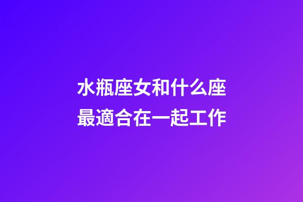水瓶座女和什么座最適合在一起工作-第1張-星座運勢-玄機派