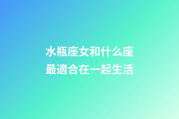 水瓶座女和什么座最適合在一起生活-第1張-星座運勢-玄機派