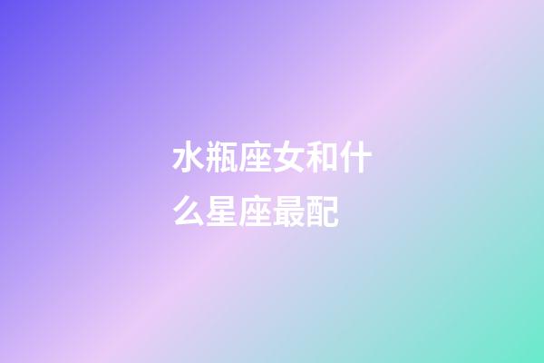水瓶座女和什么星座最配（為什么娶妻不娶水瓶女）
