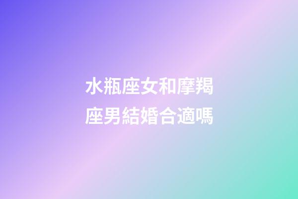 水瓶座女和摩羯座男結婚合適嗎-第1張-星座運勢-玄機派