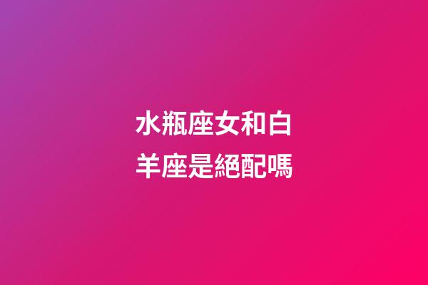 水瓶座女和白羊座是絕配嗎-第1張-星座運勢-玄機派