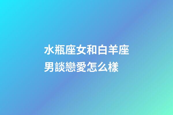 水瓶座女和白羊座男談戀愛怎么樣-第1張-星座運勢-玄機派